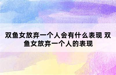 双鱼女放弃一个人会有什么表现 双鱼女放弃一个人的表现